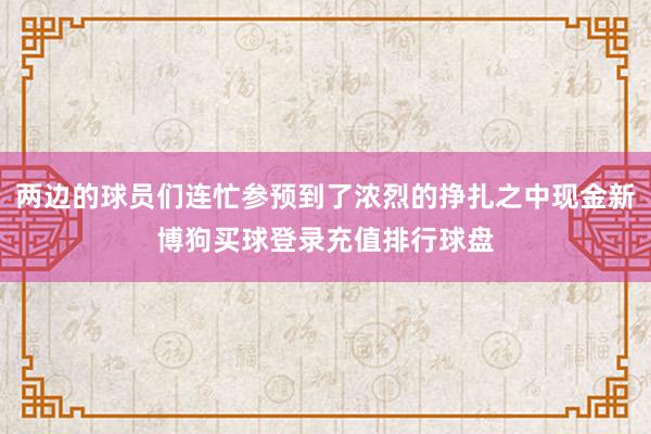 两边的球员们连忙参预到了浓烈的挣扎之中现金新博狗买球登录充值排行球盘