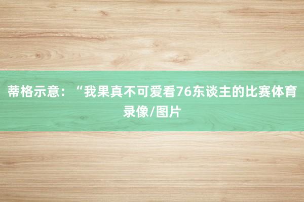 蒂格示意：“我果真不可爱看76东谈主的比赛体育录像/图片