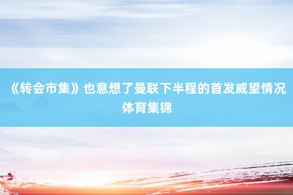 《转会市集》也意想了曼联下半程的首发威望情况体育集锦