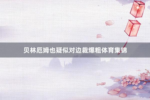 贝林厄姆也疑似对边裁爆粗体育集锦