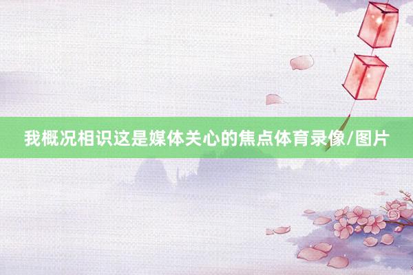 我概况相识这是媒体关心的焦点体育录像/图片