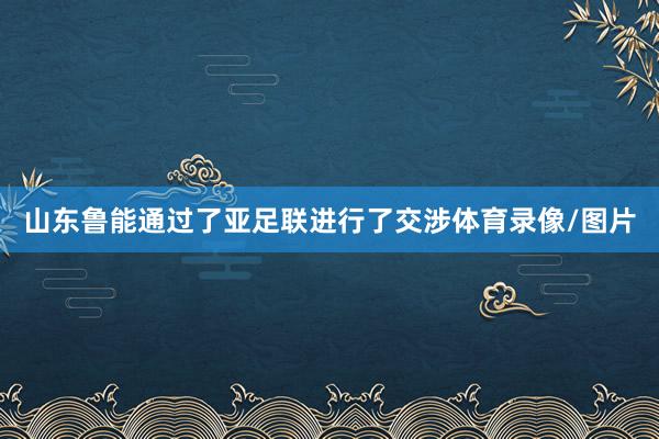 山东鲁能通过了亚足联进行了交涉体育录像/图片