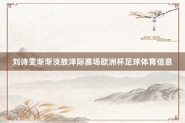 刘诗雯渐渐淡放洋际赛场欧洲杯足球体育信息