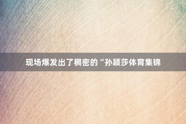 现场爆发出了稠密的“孙颖莎体育集锦