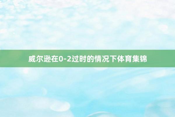 威尔逊在0-2过时的情况下体育集锦