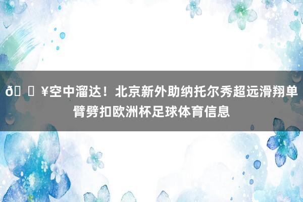 💥空中溜达！北京新外助纳托尔秀超远滑翔单臂劈扣欧洲杯足球体育信息