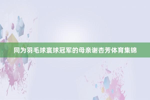 同为羽毛球寰球冠军的母亲谢杏芳体育集锦