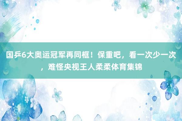 国乒6大奥运冠军再同框！保重吧，看一次少一次，难怪央视王人柔柔体育集锦