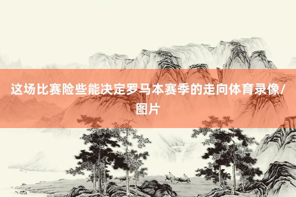 这场比赛险些能决定罗马本赛季的走向体育录像/图片