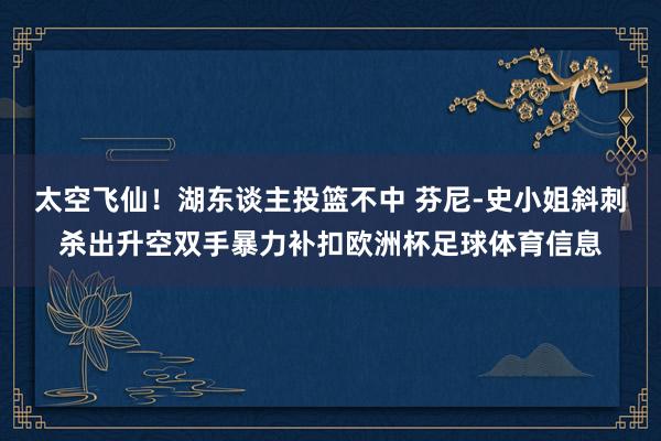 太空飞仙！湖东谈主投篮不中 芬尼-史小姐斜刺杀出升空双手暴力补扣欧洲杯足球体育信息