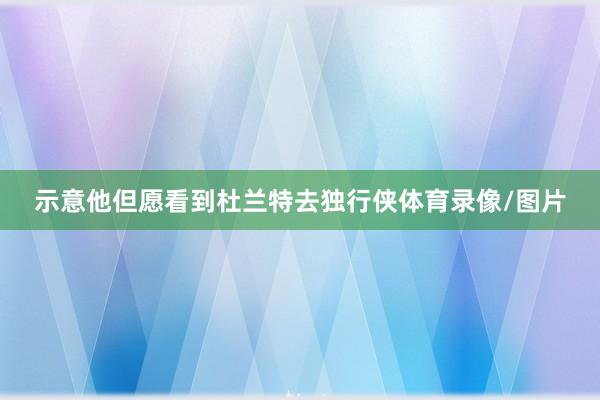 示意他但愿看到杜兰特去独行侠体育录像/图片