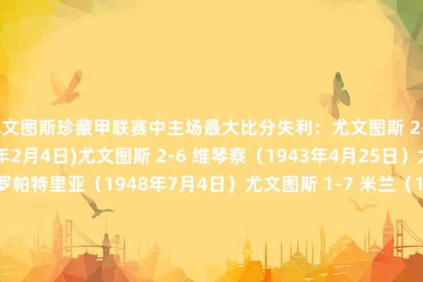 尤文图斯珍藏甲联赛中主场最大比分失利：尤文图斯 2-6 特里斯蒂纳 (1940年2月4日)尤文图斯 2-6 维琴察（1943年4月25日）尤文图斯 0-4 普罗帕特里亚（1948年7月4日）尤文图斯 1-7 米兰（1950年2月5日）尤文图斯 0-4 佛罗伦萨 (1955年10月2日)尤文图斯 0-4 王人灵（1967年10月22日）尤文图斯 0-4 亚特兰大 (2025年3月9日)欧洲杯足球体育