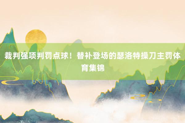 裁判强项判罚点球！替补登场的瑟洛特操刀主罚体育集锦